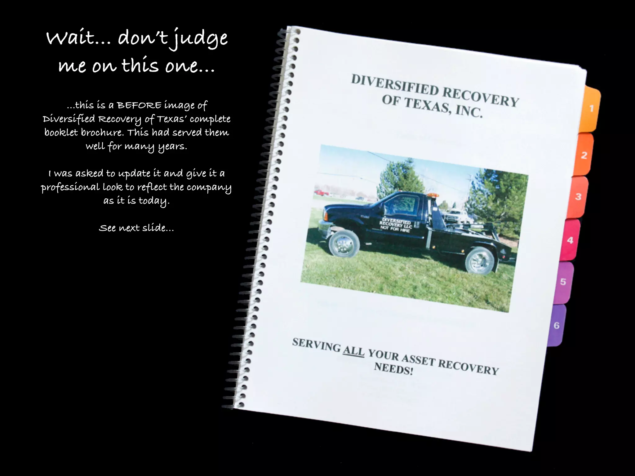 Wait... don’t judge
 me on this one...
     ...this is a BEFORE image of
Diversified Recovery of Texas’ complete
booklet brochure. This had served them
          well for many years.

 I was asked to update it and give it a
professional look to reflect the company
             as it is today.

            See next slide...
 