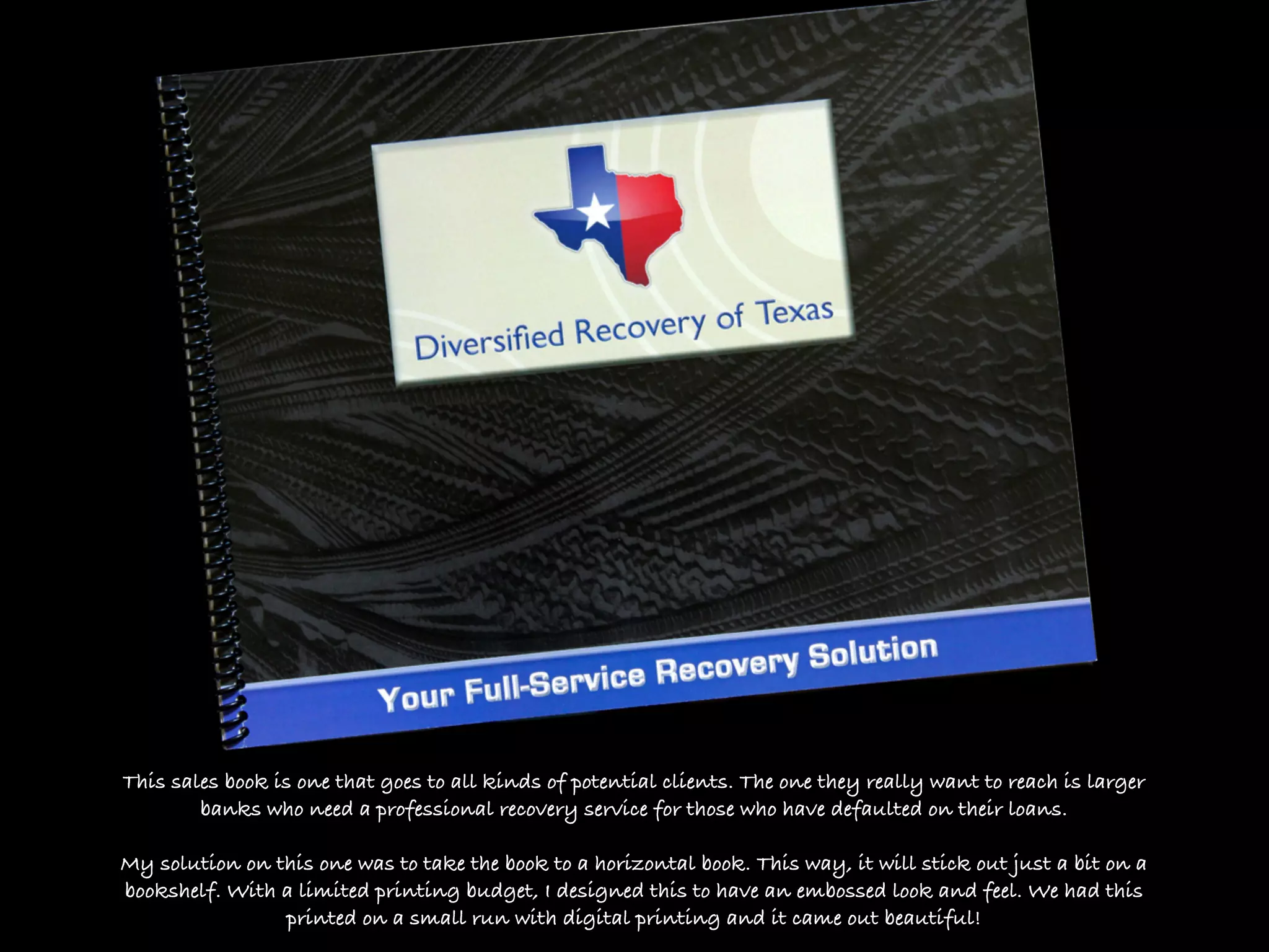 This sales book is one that goes to all kinds of potential clients. The one they really want to reach is larger
        banks who need a professional recovery service for those who have defaulted on their loans.

My solution on this one was to take the book to a horizontal book. This way, it will stick out just a bit on a
bookshelf. With a limited printing budget, I designed this to have an embossed look and feel. We had this
                printed on a small run with digital printing and it came out beautiful!
 