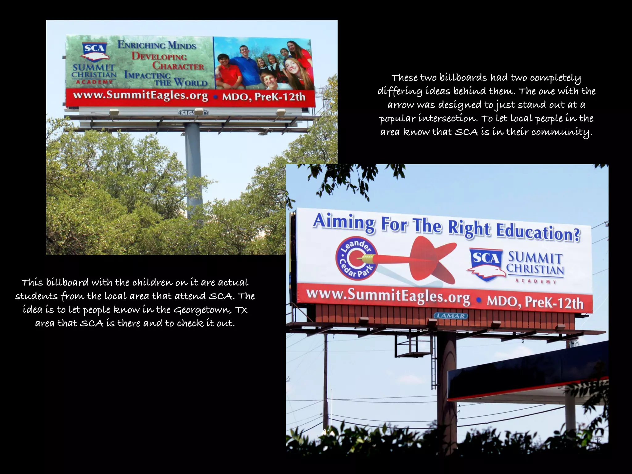 These two billboards had two completely
                                                     differing ideas behind them. The one with the
                                                       arrow was designed to just stand out at a
                                                     popular intersection. To let local people in the
                                                     area know that SCA is in their community.




 This billboard with the children on it are actual
students from the local area that attend SCA. The
  idea is to let people know in the Georgetown, Tx
     area that SCA is there and to check it out.
 