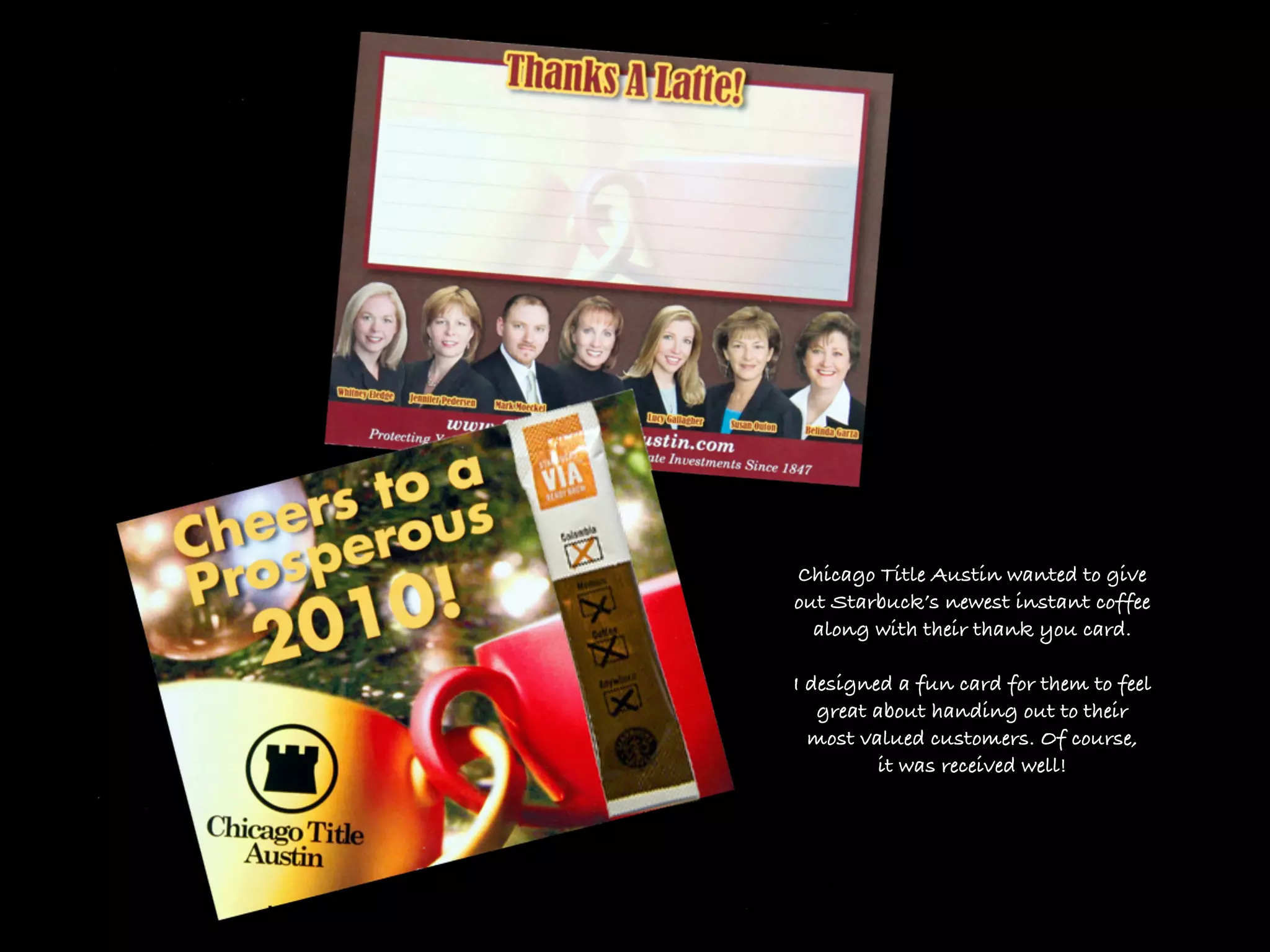 Chicago Title Austin wanted to give
out Starbuck’s newest instant coffee
  along with their thank you card.

I designed a fun card for them to feel
   great about handing out to their
  most valued customers. Of course,
         it was received well!
 