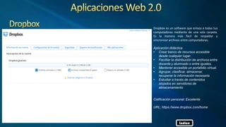 Dropbox es un software que enlaza a todas tus
computadoras mediante de una sola carpeta.
Es la manera más fácil de respaldar y
sincronizar archivos entre computadoras.
Aplicación didáctica
• Crear banco de recursos accesible
desde cualquier lugar.
• Facilitar la distribución de archivos entre
docente y alumnado o entre iguales.
• Mantener accesible un portafolio virtual.
• Agrupar, clasificar, almacenar,
recuperar la información necesaria.
• Estudiar a través de contenidos
alojados en servidores de
almacenamiento
Calificación personal: Excelente
URL: https://www.dropbox.com/home
Índice
 