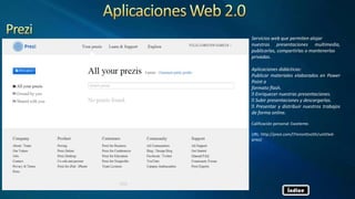 Servicios web que permiten alojar
nuestras presentaciones multimedia,
publicarlas, compartirlas o mantenerlas
privadas.
Aplicaciones didácticas:
Publicar materiales elaborados en Power
Point a
formato flash.
Enriquecer nuestras presentaciones.
Subir presentaciones y descargarlas.
Presentar y distribuir nuestros trabajos
de forma online.
Calificación personal: Excelente.
URL: http://prezi.com/l7mronttvo5h/untitled-
prezi/
Índice
 