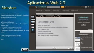 Servicios web que permiten alojar
nuestras presentaciones multimedia, publicarlas,
compartirlas o mantenerlas
privadas.
Aplicaciones didácticas:
Publicar materiales elaborados en Power Point a
formato flash.
Enriquecer nuestras presentaciones.
Subir presentaciones y descargarlas.
Presentar y distribuir nuestros trabajos de forma
online.
Calificación personal: Excelente
URL:
Índice
 