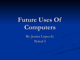 Future Uses Of Computers By: Jessica Lopez-G. Period 5 