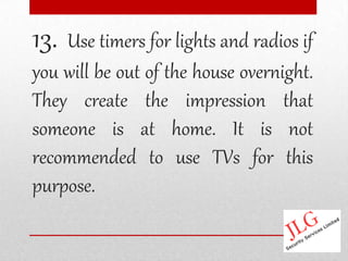 13. Use timers for lights and radios if
you will be out of the house overnight.
They create the impression that
someone is at home. It is not
recommended to use TVs for this
purpose.
 