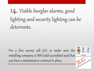 14. Visible burglar alarms, good
 lighting and security lighting can be
 deterrents.


For a free survey call JLG or make sure the
installing company is NSI Gold accredited and that
you have a maintenance contract in place.
 