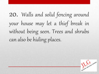 20.   Walls and solid fencing around
your house may let a thief break in
without being seen. Trees and shrubs
can also be hiding places.
 