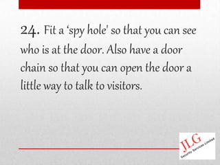 24. Fit a ‘spy hole' so that you can see
who is at the door. Also have a door
chain so that you can open the door a
little way to talk to visitors.
 