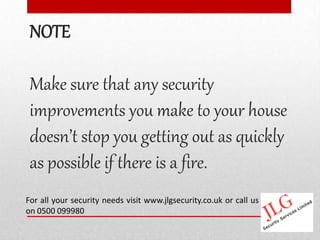 NOTE

 Make sure that any security
 improvements you make to your house
 doesn’t stop you getting out as quickly
 as possible if there is a fire.
For all your security needs visit www.jlgsecurity.co.uk or call us
on 0500 099980
 