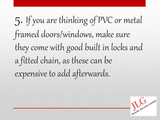 5. If you are thinking of PVC or metal
framed doors/windows, make sure
they come with good built in locks and
a fitted chain, as these can be
expensive to add afterwards.
 