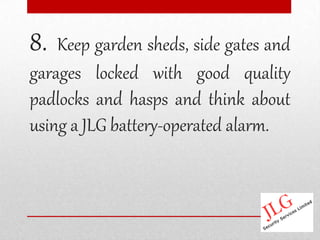 8.  Keep garden sheds, side gates and
garages locked with good quality
padlocks and hasps and think about
using a JLG battery-operated alarm.
 