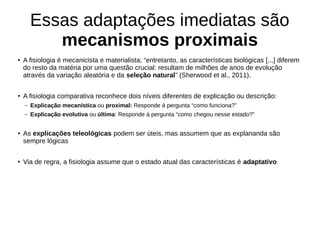 Essas adaptações imediatas são
mecanismos proximais
●
A fisiologia é mecanicista e materialista; “entretanto, as características biológicas [...] diferem
do resto da matéria por uma questão crucial: resultam de milhões de anos de evolução
através da variação aleatória e da seleção natural” (Sherwood et al., 2011).
● A fisiologia comparativa reconhece dois níveis diferentes de explicação ou descrição:
– Explicação mecanística ou proximal: Responde à pergunta “como funciona?”
– Explicação evolutiva ou última: Responde à pergunta “como chegou nesse estado?”
●
As explicações teleológicas podem ser úteis, mas assumem que as explananda são
sempre lógicas
●
Via de regra, a fisiologia assume que o estado atual das características é adaptativo
 