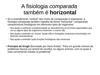 A fisiologia comparada
também é horizontal
●
Se o entendimento “vertical” dos níveis de comparação é importante, a
fisiologia comparada também trabalha de forma “horizontal”, comparando
características fisiológicas em diferentes tipos de organismo
– Nos ajuda a conhecer a biodiversidade ao descobrirmos as incríveis capacidades que
um ou alguns tipos de organismo evoluíram, e outros não
– Nos ajuda a entender as “trocas” (trade-offs) e limitações evolutivas encontradas em
diversas características
– Nos ajuda a entender quais funções fisiológicas são universais
● Princípio de Krogh (formulado por Hans Krebs): “Para um grande número de
problemas haverá um animal de escolha, ou alguns animais, com os quais é
mais conveniente estudar [o problema]”
 