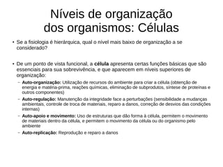 Níveis de organização
dos organismos: Células
● Se a fisiologia é hierárquica, qual o nível mais baixo de organização a se
considerado?
● De um ponto de vista funcional, a célula apresenta certas funções básicas que são
essenciais para sua sobrevivência, e que aparecem em níveis superiores de
organização:
– Auto-organização: Utilização de recursos do ambiente para criar a célula (obtenção de
energia e matéria-prima, reações químicas, eliminação de subprodutos, síntese de proteínas e
outros componentes)
– Auto-regulação: Manutenção da integridade face a perturbações (sensibilidade a mudanças
ambientais, controle de troca de materiais, reparo a danos, correção de desvios das condições
internas)
– Auto-apoio e movimento: Uso de estruturas que dão forma à célula, permitem o movimento
de materiais dentro da célula, e permitem o movimento da célula ou do organismo pelo
ambiente
– Auto-replicação: Reprodução e reparo a danos
 
