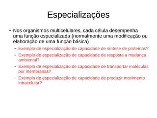 Especializações
● Nos organismos multicelulares, cada célula desempenha
uma função especializada (normalmente uma modificação ou
elaboração de uma função básica)
– Exemplo de especialização de capacidade de síntese de proteínas?
– Exemplo de especialização de capacidade de resposta a mudança
ambiental?
– Exemplo de especialização de capacidade de transportar moléculas
por membranas?
– Exemplo de especialização de capacidade de produzir movimento
intracelular?
 