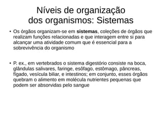 Níveis de organização
dos organismos: Sistemas
● Os órgãos organizam-se em sistemas, coleções de órgãos que
realizam funções relacionadas e que interagem entre si para
alcançar uma atividade comum que é essencial para a
sobrevivência do organismo
● P. ex., em vertebrados o sistema digestório consiste na boca,
glândulas salivares, faringe, esôfago, estômago, pâncreas,
fígado, vesícula biliar, e intestinos; em conjunto, esses órgãos
quebram o alimento em molécula nutrientes pequenas que
podem ser absorvidas pelo sangue
 