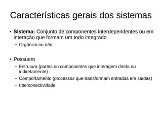 Características gerais dos sistemas
● Sistema: Conjunto de componentes interdependentes ou em
interação que formam um todo integrado
– Orgânico ou não
● Possuem
– Estrutura (partes ou componentes que interagem direta ou
indiretamente)
– Comportamento (processos que transformam entradas em saídas)
– Interconectividade
 
