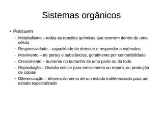 Sistemas orgânicos
● Possuem
– Metabolismo – todas as reações químicas que ocorrem dentro de uma
célula
– Responsividade – capacidade de detectar e responder a estímulos
– Movimento – de partes e substâncias, geralmente por contratibilidade
– Crescimento – aumento no tamanho de uma parte ou do todo
– Reprodução – Divisão celular para crescimento ou reparo, ou produção
de cópias
– Diferenciação – desenvolvimento de um estado indiferenciado para um
estado especializado
 
