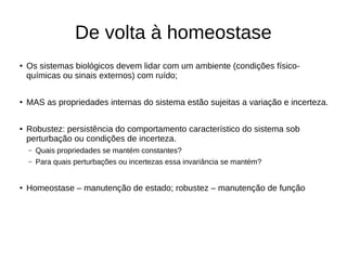 De volta à homeostase
●
Os sistemas biológicos devem lidar com um ambiente (condições físico-
químicas ou sinais externos) com ruído;
●
MAS as propriedades internas do sistema estão sujeitas a variação e incerteza.
● Robustez: persistência do comportamento característico do sistema sob
perturbação ou condições de incerteza.
– Quais propriedades se mantém constantes?
– Para quais perturbações ou incertezas essa invariância se mantém?
● Homeostase – manutenção de estado; robustez – manutenção de função
 