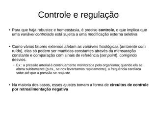 Controle e regulação
●
Para que haja robustez e homeostasia, é preciso controle, o que implica que
uma variável controlada está sujeita a uma modificação externa seletiva
●
Como vários fatores externos afetam as variáveis fisiológicas (ambiente com
ruído), elas só podem ser mantidas constantes através da mensuração
constante e comparação com sinais de referência (set point), corrigindo
desvios.
– Ex.: a pressão arterial é continuamente monitorada pelo organismo; quando ela se
altera subitamente (p ex., se nos levantamos rapidamente), a frequência cardíaca
sobe até que a pressão se reajuste
● Na maioria dos casos, esses ajustes tomam a forma de circuitos de controle
por retroalimentação negativa
 