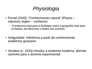 Physiologia
● Fernel (1542): “Conhecimento natural” (Physis –
natureza; legein – conhecer)
– “A anatomia está para a fisiologia como a geografia está para
a história; ela descreve o teatro dos eventos”
● Antiguidade: Inferência a partir do conhecimento
anatômico grosseiro
● Vesalius (c. 1543) introduz a anatomia moderna, abrindo
caminho para o domínio experimental
 