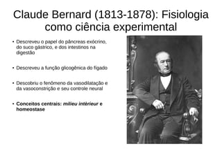 Claude Bernard (1813-1878): Fisiologia
como ciência experimental
● Descreveu o papel do pâncreas exócrino,
do suco gástrico, e dos intestinos na
digestão
● Descreveu a função glicogênica do fígado
● Descobriu o fenômeno da vasodilatação e
da vasoconstrição e seu controle neural
● Conceitos centrais: milieu intèrieur e
homeostase
 