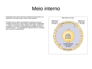 Meio interno
● Verificação inicial: mesmo sob fortes variações do meio externo, um
organismo vivo sempre tende a manter uma constância
● “A fixidez do meio supõe uma perfeição do organismo tal que as
variações externas são a cada instante compensadas e equilibradas
[…] Todos os mecanismos vitais, variadas como sejam, sempre tem
um objetivo, o de manter a uniformidade das condições de vida do
ambiente interno […] A estabilidade do ambiente interno é a condição
para a vida livre e independente”
 