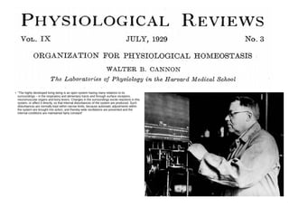 ●
“The highly developed living being is an open system having many relations to its
surroundings – in the respiratory and alimentary tracts and through surface receptors,
neuromuscular organs and bony levers. Changes in the surroundings excite reactions in this
system, or affect it directly, so that internal disturbances of the system are produced. Such
disturbances are normally kept within narrow limits, because automatic adjustments within
the system are brought into action, and thereby wide oscillations are prevented and the
internal conditions are maintained fairly constant”
 