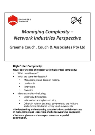 High Order Complexity:
Never conflate size or intricacy with (high order) complexity:
• What does it mean?
• What are some key lessons?
• Management and decision making.
• Leadership.
• Innovation.
• Diversity.
• Many examples – including:
• Electricity distribution,
• Information and cyber-security,
• Others in nature, business, government, the military,
and other institutional settings and movements.
- Understanding and embracing complexity is essential to success
in management and leadership of all endeavours we encounter.
- System engineers and managers can make a special
contribution.
1
 