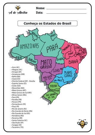Nome:
Data:
Conheça os Estados do Brasil
COMPLETE A PALAVRA BRASIL
• Acre (AC)
• Alagoas (AL)
• Amapá (AP)
• Amazonas (AM)
• Bahia (BA)
• Ceará (CE)
• Distrito Federal (DF) - Brasília
• Espírito Santo (ES)
• Goiás (GO)
• Maranhão (MA)
• Mato Grosso (MT)
• Mato Grosso do Sul (MS)
• Minas Gerais (MG)
• Pará (PA)
• Paraíba (PB)
• Paraná (PR)
• Pernambuco (PE)
• Piauí (PI)
• Rio de Janeiro (RJ)
• Rio Grande do Norte (RN)
• Rio Grande do Sul (RS)
• Rondônia (RO)
• Roraima (RR)
• Santa Catarina (SC)
• São Paulo (SP)
• Sergipe (SE)
• Tocantins (TO)
 