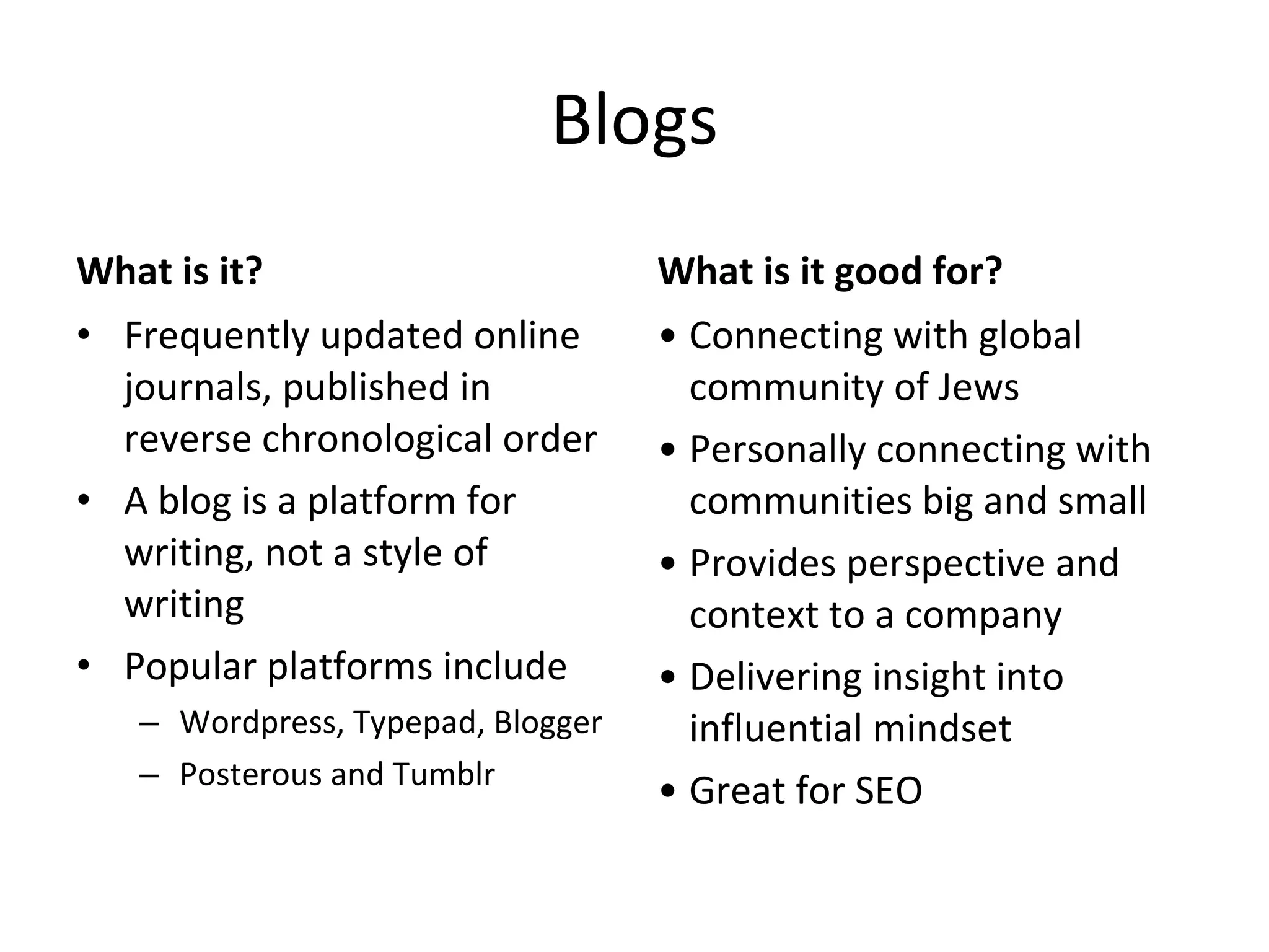 Blogs What is it? Frequently updated online journals, published in reverse chronological order A blog is a platform for writing, not a style of writing Popular platforms include Wordpress, Typepad, Blogger Posterous and Tumblr What is it good for? Connecting with global community of Jews Personally connecting with communities big and small Provides perspective and context to a company Delivering insight into influential mindset Great for SEO 