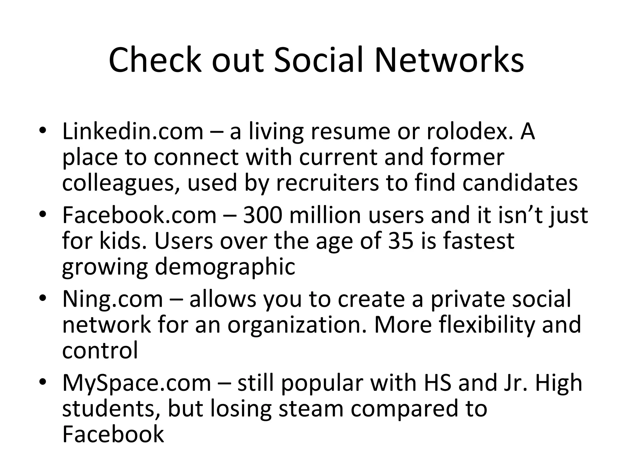 Check out Social Networks Linkedin.com – a living resume or rolodex. A place to connect with current and former colleagues, used by recruiters to find candidates Facebook.com – 300 million users and it isn’t just for kids. Users over the age of 35 is fastest growing demographic Ning.com – allows you to create a private social network for an organization. More flexibility and control MySpace.com – still popular with HS and Jr. High students, but losing steam compared to Facebook  