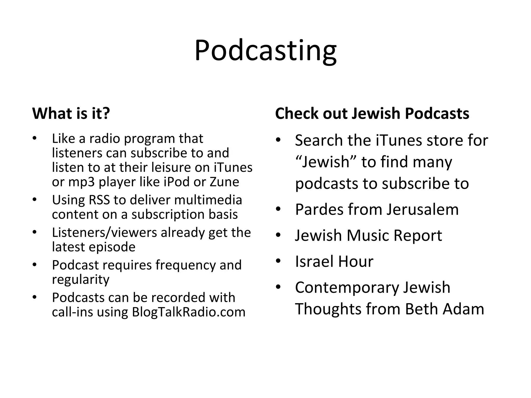 Podcasting What is it? Like a radio program that listeners can subscribe to and listen to at their leisure on iTunes or mp3 player like iPod or Zune Using RSS to deliver multimedia content on a subscription basis Listeners/viewers already get the latest episode Podcast requires frequency and regularity Podcasts can be recorded with call-ins using BlogTalkRadio.com Check out Jewish Podcasts Search the iTunes store for “Jewish” to find many podcasts to subscribe to Pardes from Jerusalem Jewish Music Report Israel Hour Contemporary Jewish Thoughts from Beth Adam 