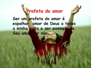 Profeta do amor Ser um profeta do amor é espalhar  amor de Deus a todos a minha volta e ser exemplo do Seu amor por nós. 