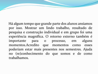 Há algum tempo que grande parte dos alunos ansiamos
por isso. Mostrar um lindo trabalho, resultado de
pesquisa e construção individual e em grupo foi uma
experiência magnífica. O retorno externo também é
importante para o processo, em alguns
momentos.Acredito que momentos como esses
poderiam estar mais presentes nos semestres. Ajuda
no (re)conhecimento do que somos e de como
trabalhamos.
 