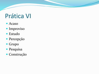 Prática VI
 Acaso
 Improviso
 Estudo
 Percepção
 Grupo
 Pesquisa
 Construção
 