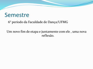 Semestre
6° período da Faculdade de Dança/UFMG
Um novo fim de etapa e juntamente com ele , uma nova
reflexão.
 