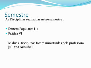 Semestre
As Disciplinas realizadas nesse semestre :
 Danças Populares I e
 Prática VI
As duas Disciplinas foram ministradas pela professora
Juliana Azoubel.
 