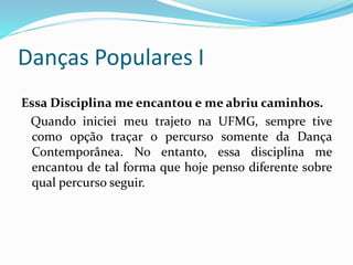 Danças Populares I
Essa Disciplina me encantou e me abriu caminhos.
Quando iniciei meu trajeto na UFMG, sempre tive
como opção traçar o percurso somente da Dança
Contemporânea. No entanto, essa disciplina me
encantou de tal forma que hoje penso diferente sobre
qual percurso seguir.
 