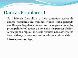 Danças Populares I
No inicio da Disciplina, o meu conteúdo acerca de
danças populares era mínimo. Nunca tinha pensado
em Danças Populares como um meio para educação,
principalmente( apesar de hoje isso me parecer óbvio).
A disciplina ampliou meus horizontes não somente na
área da dança, mas acrescentou valores à minha vida.
E isso levarei comigo.
 