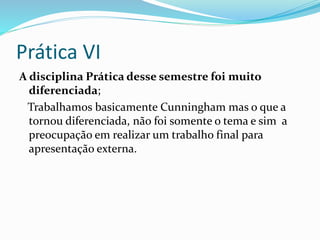Prática VI
A disciplina Prática desse semestre foi muito
diferenciada;
Trabalhamos basicamente Cunningham mas o que a
tornou diferenciada, não foi somente o tema e sim a
preocupação em realizar um trabalho final para
apresentação externa.
 