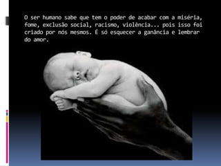O ser humano sabe que tem o poder de acabar com a miséria,
fome, exclusão social, racismo, violência... pois isso foi
criado por nós mesmos. É só esquecer a ganância e lembrar
do amor.
 
