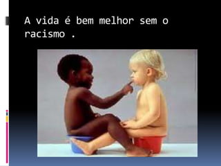 A vida é bem melhor sem o
racismo .
 