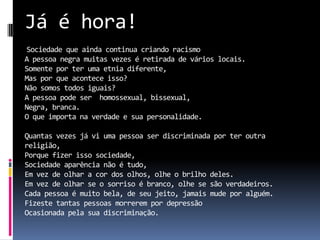 Já é hora!
Sociedade que ainda continua criando racismo
A pessoa negra muitas vezes é retirada de vários locais.
Somente por ter uma etnia diferente,
Mas por que acontece isso?
Não somos todos iguais?
A pessoa pode ser homossexual, bissexual,
Negra, branca.
O que importa na verdade e sua personalidade.

Quantas vezes já vi uma pessoa ser discriminada por ter outra
religião,
Porque fizer isso sociedade,
Sociedade aparência não é tudo,
Em vez de olhar a cor dos olhos, olhe o brilho deles.
Em vez de olhar se o sorriso é branco, olhe se são verdadeiros.
Cada pessoa é muito bela, de seu jeito, jamais mude por alguém.
Fizeste tantas pessoas morrerem por depressão
Ocasionada pela sua discriminação.
 