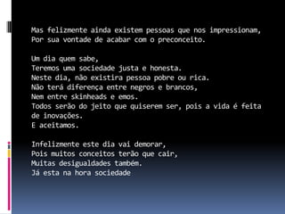 Mas felizmente ainda existem pessoas que nos impressionam,
Por sua vontade de acabar com o preconceito.

Um dia quem sabe,
Teremos uma sociedade justa e honesta.
Neste dia, não existira pessoa pobre ou rica.
Não terá diferença entre negros e brancos,
Nem entre skinheads e emos.
Todos serão do jeito que quiserem ser, pois a vida é feita
de inovações.
E aceitamos.

Infelizmente este dia vai demorar,
Pois muitos conceitos terão que cair,
Muitas desigualdades também.
Já esta na hora sociedade
 