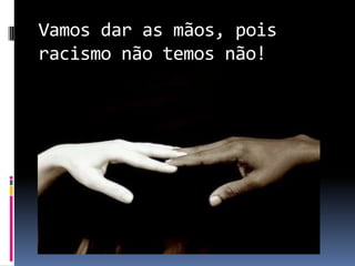 Vamos dar as mãos, pois
racismo não temos não!
 