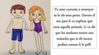 Va anar corrents a ensenyar-
se-la als seus pares. Llavors el
seu pare li va explicar què
eren aquells animals. Li va dir
que les meduses tenien uns
tentacles que si els tocava
podien cremar-li la pell!
 