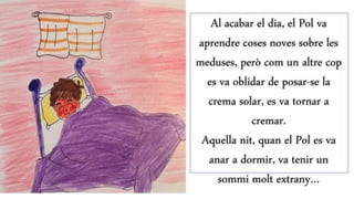 Al acabar el dia, el Pol va
aprendre coses noves sobre les
meduses, però com un altre cop
es va oblidar de posar-se la
crema solar, es va tornar a
cremar.
Aquella nit, quan el Pol es va
anar a dormir, va tenir un
sommi molt extrany…
 