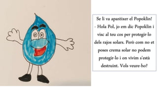 Se li va aparèixer el Popoklin!
- Hola Pol, jo em dic Popoklin i
visc al teu cos per protegir-lo
dels rajos solars. Però com no et
poses crema solar no podem
protegir-lo i on vivim s’està
destruint. Vols veure-ho?
 