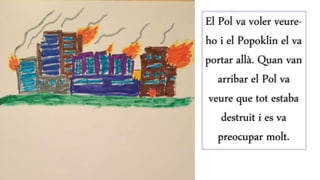 El Pol va voler veure-
ho i el Popoklin el va
portar allà. Quan van
arribar el Pol va
veure que tot estaba
destruit i es va
preocupar molt.
 